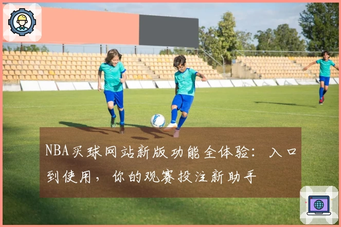 NBA买球网站新版功能全体验：入口到使用，你的观赛投注新助手